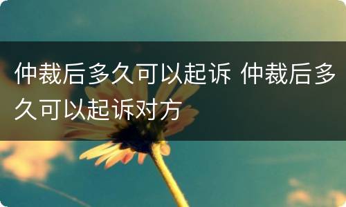 仲裁后多久可以起诉 仲裁后多久可以起诉对方