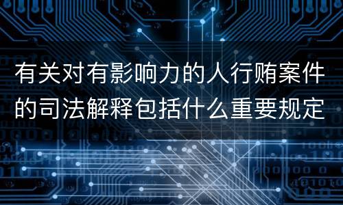 有关对有影响力的人行贿案件的司法解释包括什么重要规定