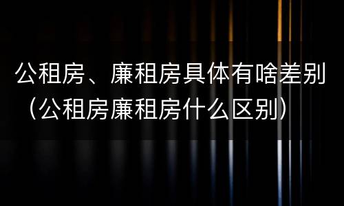 公租房、廉租房具体有啥差别（公租房廉租房什么区别）