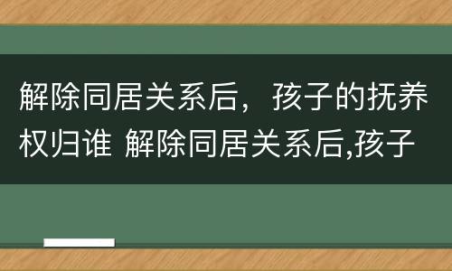 解除同居关系后，孩子的抚养权归谁 解除同居关系后,孩子的抚养权归谁