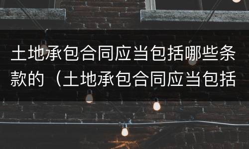 土地承包合同应当包括哪些条款的（土地承包合同应当包括哪些条款的内容）