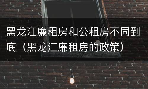 黑龙江廉租房和公租房不同到底（黑龙江廉租房的政策）