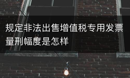 规定非法出售增值税专用发票量刑幅度是怎样