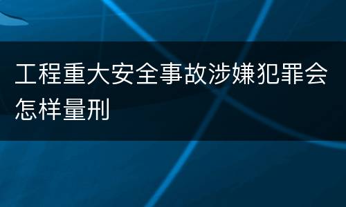 工程重大安全事故涉嫌犯罪会怎样量刑