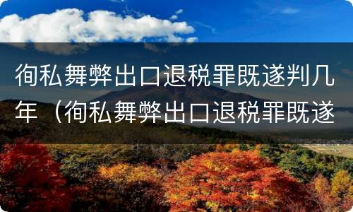 徇私舞弊出口退税罪既遂判几年（徇私舞弊出口退税罪既遂判几年缓刑）