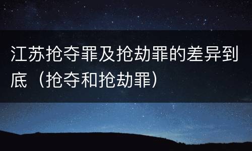 江苏抢夺罪及抢劫罪的差异到底（抢夺和抢劫罪）