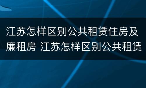 江苏怎样区别公共租赁住房及廉租房 江苏怎样区别公共租赁住房及廉租房和住宅