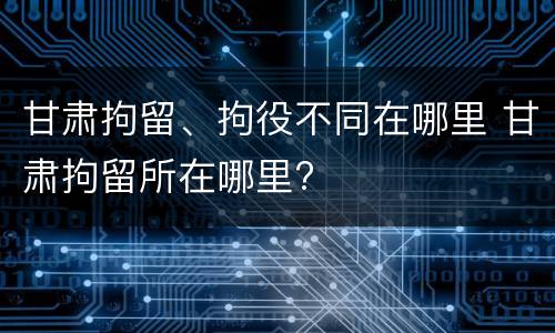 甘肃拘留、拘役不同在哪里 甘肃拘留所在哪里?
