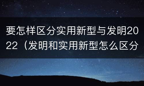 要怎样区分实用新型与发明2022（发明和实用新型怎么区分）