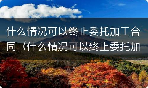 什么情况可以终止委托加工合同（什么情况可以终止委托加工合同呢）
