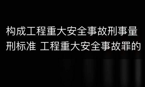 构成工程重大安全事故刑事量刑标准 工程重大安全事故罪的最高量刑