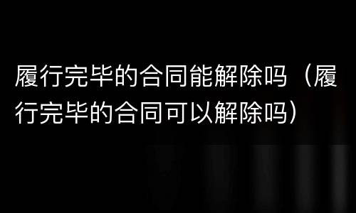 履行完毕的合同能解除吗（履行完毕的合同可以解除吗）