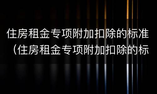 住房租金专项附加扣除的标准（住房租金专项附加扣除的标准是几档）