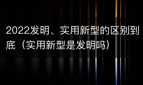 2022发明、实用新型的区别到底（实用新型是发明吗）