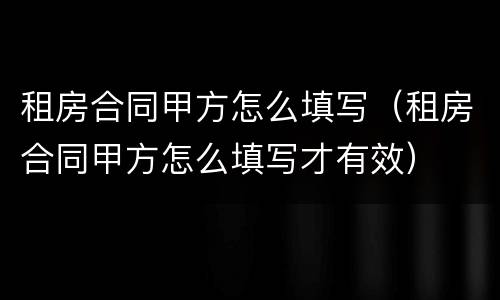 租房合同甲方怎么填写（租房合同甲方怎么填写才有效）
