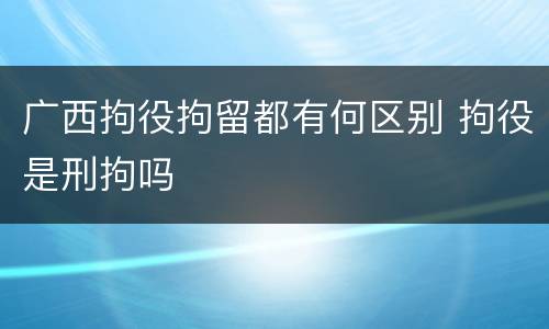 广西拘役拘留都有何区别 拘役是刑拘吗