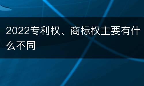 2022专利权、商标权主要有什么不同