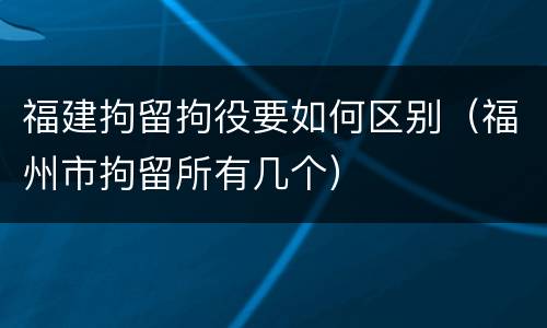 福建拘留拘役要如何区别（福州市拘留所有几个）