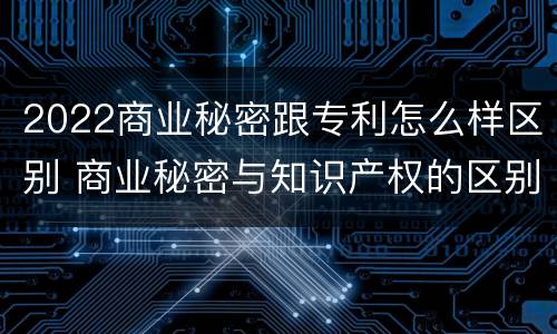 2022商业秘密跟专利怎么样区别 商业秘密与知识产权的区别