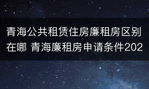 青海公共租赁住房廉租房区别在哪 青海廉租房申请条件2020