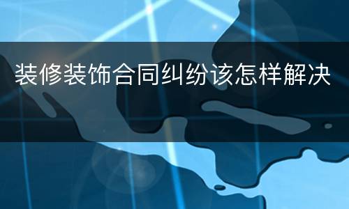 装修装饰合同纠纷该怎样解决