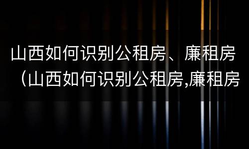 山西如何识别公租房、廉租房（山西如何识别公租房,廉租房名单）