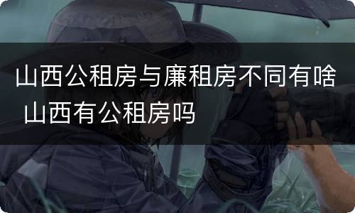 山西公租房与廉租房不同有啥 山西有公租房吗