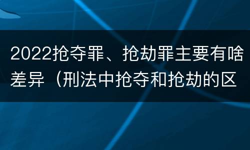 2022抢夺罪、抢劫罪主要有啥差异（刑法中抢夺和抢劫的区别）