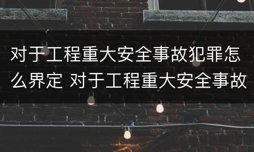 对于工程重大安全事故犯罪怎么界定 对于工程重大安全事故犯罪怎么界定责任