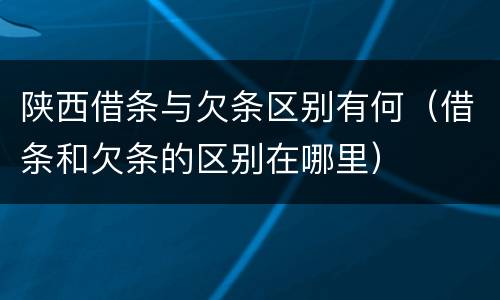 陕西借条与欠条区别有何（借条和欠条的区别在哪里）