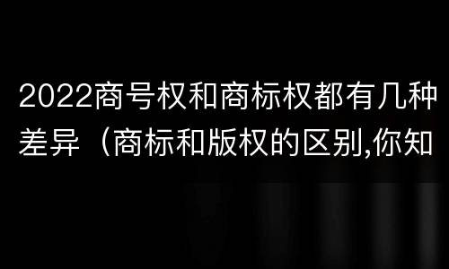 2022商号权和商标权都有几种差异（商标和版权的区别,你知道多少?）