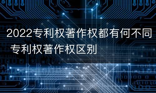 2022专利权著作权都有何不同 专利权著作权区别