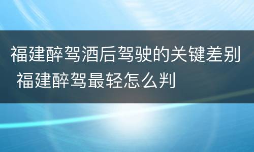 福建醉驾酒后驾驶的关键差别 福建醉驾最轻怎么判