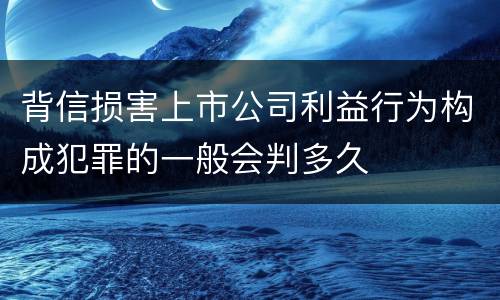 背信损害上市公司利益行为构成犯罪的一般会判多久