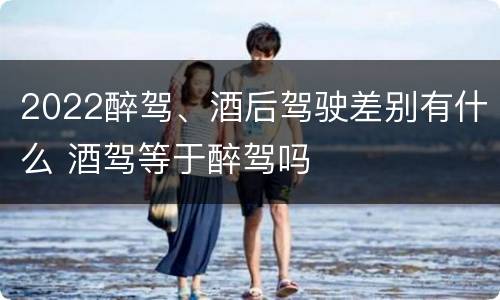 2022醉驾、酒后驾驶差别有什么 酒驾等于醉驾吗