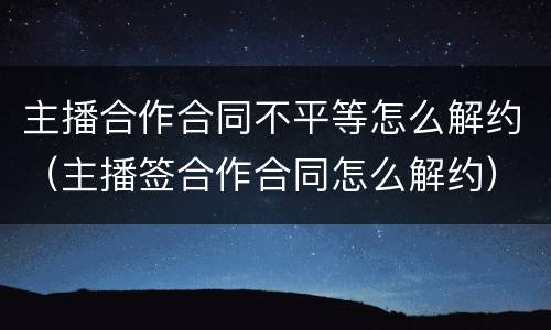 主播合作合同不平等怎么解约（主播签合作合同怎么解约）