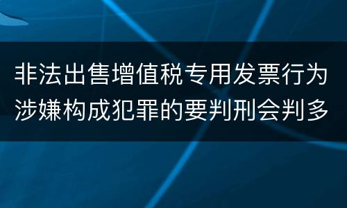 非法出售增值税专用发票行为涉嫌构成犯罪的要判刑会判多久