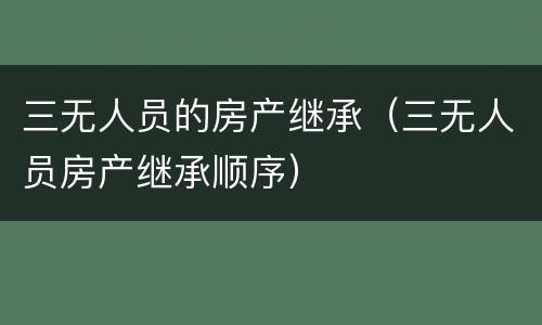 三无人员的房产继承（三无人员房产继承顺序）