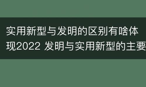 实用新型与发明的区别有啥体现2022 发明与实用新型的主要区别