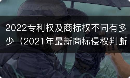 2022专利权及商标权不同有多少（2021年最新商标侵权判断标准）