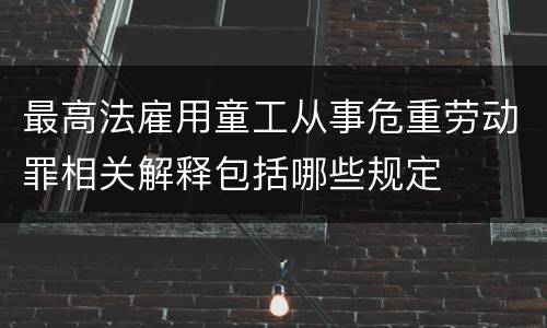 最高法雇用童工从事危重劳动罪相关解释包括哪些规定
