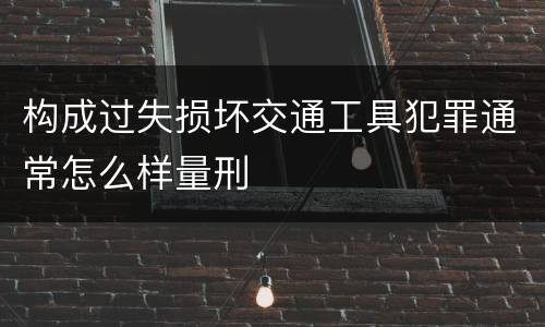 构成过失损坏交通工具犯罪通常怎么样量刑
