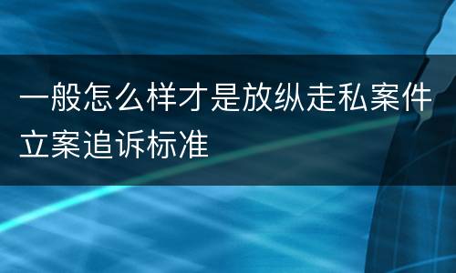 一般怎么样才是放纵走私案件立案追诉标准