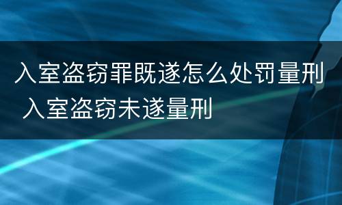 入室盗窃罪既遂怎么处罚量刑 入室盗窃未遂量刑