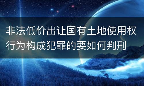 非法低价出让国有土地使用权行为构成犯罪的要如何判刑