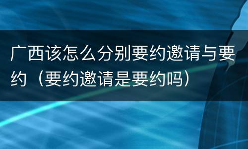 广西该怎么分别要约邀请与要约（要约邀请是要约吗）