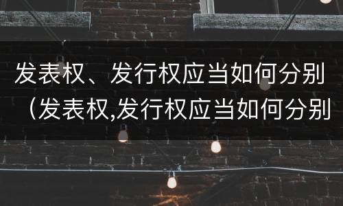 发表权、发行权应当如何分别（发表权,发行权应当如何分别确认）