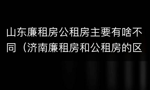 山东廉租房公租房主要有啥不同（济南廉租房和公租房的区别）
