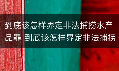 到底该怎样界定非法捕捞水产品罪 到底该怎样界定非法捕捞水产品罪名