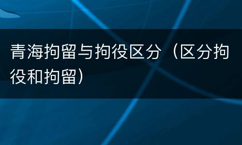青海拘留与拘役区分（区分拘役和拘留）
